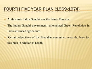 FOURTH FIVE YEAR PLAN (1969-1974)
 At this time Indira Gandhi was the Prime Minister.
 The Indira Gandhi government nationalized Green Revolution in
India advanced agriculture.
 Certain objectives of the Mudaliar committee were the base for
this plan in relation to health.
 
