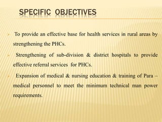 SPECIFIC OBJECTIVES
 To provide an effective base for health services in rural areas by
strengthening the PHCs.
 Strengthening of sub-division & district hospitals to provide
effective referral services for PHCs.
 Expansion of medical & nursing education & training of Para –
medical personnel to meet the minimum technical man power
requirements.
 