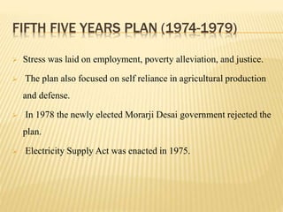 FIFTH FIVE YEARS PLAN (1974-1979)
 Stress was laid on employment, poverty alleviation, and justice.
 The plan also focused on self reliance in agricultural production
and defense.
 In 1978 the newly elected Morarji Desai government rejected the
plan.
 Electricity Supply Act was enacted in 1975.
 