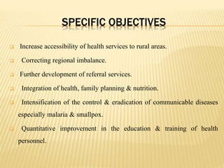 SPECIFIC OBJECTIVES
 Increase accessibility of health services to rural areas.
 Correcting regional imbalance.
 Further development of referral services.
 Integration of health, family planning & nutrition.
 Intensification of the control & eradication of communicable diseases
especially malaria & smallpox.
 Quantitative improvement in the education & training of health
personnel.
 