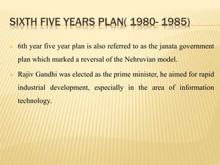 SIXTH FIVE YEARS PLAN( 1980- 1985)
 6th year five year plan is also referred to as the janata government
plan which marked a reversal of the Nehruvian model.
 Rajiv Gandhi was elected as the prime minister, he aimed for rapid
industrial development, especially in the area of information
technology.
 