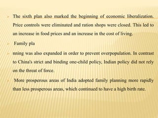  The sixth plan also marked the beginning of economic liberalization.
Price controls were eliminated and ration shops were closed. This led to
an increase in food prices and an increase in the cost of living.
 Family pla
 nning was also expanded in order to prevent overpopulation. In contrast
to China's strict and binding one-child policy, Indian policy did not rely
on the threat of force.
 More prosperous areas of India adopted family planning more rapidly
than less prosperous areas, which continued to have a high birth rate.
 