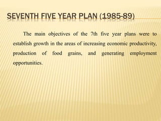 SEVENTH FIVE YEAR PLAN (1985-89)
The main objectives of the 7th five year plans were to
establish growth in the areas of increasing economic productivity,
production of food grains, and generating employment
opportunities.
 