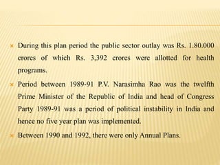  During this plan period the public sector outlay was Rs. 1.80.000
crores of which Rs. 3,392 crores were allotted for health
programs.
 Period between 1989-91 P.V. Narasimha Rao was the twelfth
Prime Minister of the Republic of India and head of Congress
Party 1989-91 was a period of political instability in India and
hence no five year plan was implemented.
 Between 1990 and 1992, there were only Annual Plans.
 