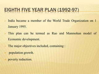 EIGHTH FIVE YEAR PLAN (1992-97)
 India became a member of the World Trade Organization on 1
January 1995.
 This plan can be termed as Rao and Manmohan model of
Economic development.
 The major objectives included, containing :
 population growth.
 poverty reduction.
 