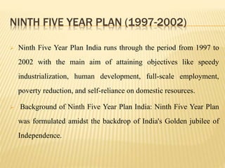NINTH FIVE YEAR PLAN (1997-2002)
 Ninth Five Year Plan India runs through the period from 1997 to
2002 with the main aim of attaining objectives like speedy
industrialization, human development, full-scale employment,
poverty reduction, and self-reliance on domestic resources.
 Background of Ninth Five Year Plan India: Ninth Five Year Plan
was formulated amidst the backdrop of India's Golden jubilee of
Independence.
 