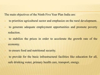 The main objectives of the Ninth Five Year Plan India are:
 to prioritize agricultural sector and emphasize on the rural development.
 to generate adequate employment opportunities and promote poverty
reduction.
 to stabilize the prices in order to accelerate the growth rate of the
economy.
 to ensure food and nutritional security.
 to provide for the basic infrastructural facilities like education for all,
safe drinking water, primary health care, transport, energy.
 