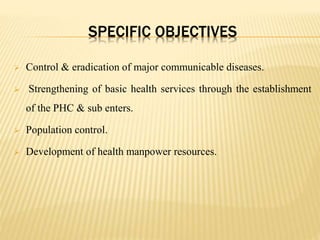 SPECIFIC OBJECTIVES
 Control & eradication of major communicable diseases.
 Strengthening of basic health services through the establishment
of the PHC & sub enters.
 Population control.
 Development of health manpower resources.
 