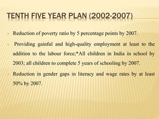 TENTH FIVE YEAR PLAN (2002-2007)
 Reduction of poverty ratio by 5 percentage points by 2007.
 Providing gainful and high-quality employment at least to the
addition to the labour force;*All children in India in school by
2003; all children to complete 5 years of schooling by 2007.
 Reduction in gender gaps in literacy and wage rates by at least
50% by 2007.
 