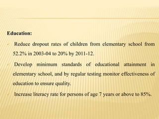 Education:
 Reduce dropout rates of children from elementary school from
52.2% in 2003-04 to 20% by 2011-12.
 Develop minimum standards of educational attainment in
elementary school, and by regular testing monitor effectiveness of
education to ensure quality.
 Increase literacy rate for persons of age 7 years or above to 85%.
 
