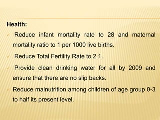 Health:
 Reduce infant mortality rate to 28 and maternal
mortality ratio to 1 per 1000 live births.
 Reduce Total Fertility Rate to 2.1.
 Provide clean drinking water for all by 2009 and
ensure that there are no slip backs.
 Reduce malnutrition among children of age group 0-3
to half its present level.
 