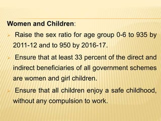 Women and Children:
 Raise the sex ratio for age group 0-6 to 935 by
2011-12 and to 950 by 2016-17.
 Ensure that at least 33 percent of the direct and
indirect beneficiaries of all government schemes
are women and girl children.
 Ensure that all children enjoy a safe childhood,
without any compulsion to work.
 