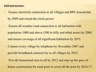 Infrastructure:
 Ensure electricity connection to all villages and BPL households
by 2009 and round-the-clock power.
 Ensure all-weather road connection to all habitation with
population 1000 and above (500 in hilly and tribal areas) by 2009,
and ensure coverage of all significant habitation by 2015.
 Connect every village by telephone by November 2007 and
provide broadband connectivity to all villages by 2012.
 Provide homestead sites to all by 2012 and step up the pace of
house construction for rural poor to cover all the poor by 2016-17.
 