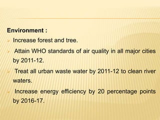 Environment :
 Increase forest and tree.
 Attain WHO standards of air quality in all major cities
by 2011-12.
 Treat all urban waste water by 2011-12 to clean river
waters.
 Increase energy efficiency by 20 percentage points
by 2016-17.
 