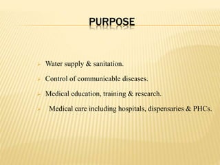 PURPOSE
 Water supply & sanitation.
 Control of communicable diseases.
 Medical education, training & research.
 Medical care including hospitals, dispensaries & PHCs.
 