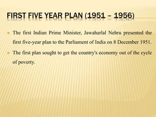 FIRST FIVE YEAR PLAN (1951 – 1956)
 The first Indian Prime Minister, Jawaharlal Nehru presented the
first five-year plan to the Parliament of India on 8 December 1951.
 The first plan sought to get the country's economy out of the cycle
of poverty.
 