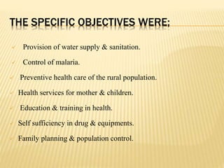 THE SPECIFIC OBJECTIVES WERE;
 Provision of water supply & sanitation.
 Control of malaria.
 Preventive health care of the rural population.
 Health services for mother & children.
 Education & training in health.
 Self sufficiency in drug & equipments.
 Family planning & population control.
 