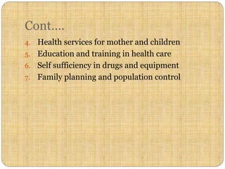 Cont….
4. Health services for mother and children
5. Education and training in health care
6. Self sufficiency in drugs and equipment
7. Family planning and population control
 