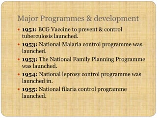 Major Programmes & development
 1951: BCG Vaccine to prevent & control
tuberculosis launched.
 1953: National Malaria control programme was
launched.
 1953: The National Family Planning Programme
was launched.
 1954: National leprosy control programme was
launched in.
 1955: National filaria control programme
launched.
 