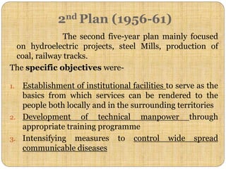 2nd Plan (1956-61)
The second five-year plan mainly focused
on hydroelectric projects, steel Mills, production of
coal, railway tracks.
The specific objectives were-
1. Establishment of institutional facilities to serve as the
basics from which services can be rendered to the
people both locally and in the surrounding territories
2. Development of technical manpower through
appropriate training programme
3. Intensifying measures to control wide spread
communicable diseases
 