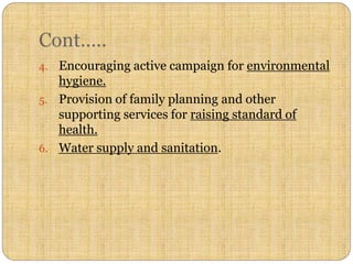 Cont…..
4. Encouraging active campaign for environmental
hygiene.
5. Provision of family planning and other
supporting services for raising standard of
health.
6. Water supply and sanitation.
 