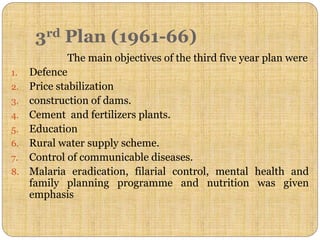 3rd Plan (1961-66)
The main objectives of the third five year plan were
1. Defence
2. Price stabilization
3. construction of dams.
4. Cement and fertilizers plants.
5. Education
6. Rural water supply scheme.
7. Control of communicable diseases.
8. Malaria eradication, filarial control, mental health and
family planning programme and nutrition was given
emphasis
 