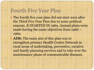 Fourth Five Year Plan
 The fourth five year plan did not start soon after
the Third Five Year Plan due to some political
reasons. It STARTED IN 1969. Annual plans were
made having the same objectives from 1966 –
1969.
 AIM: The main aim of this plan was to
strengthen primary Health Centre Network in
rural areas of undertaking, preventive, curative
and family planning services and to take over the
maintenance phase of communicable diseases.
 
