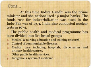 Cont…
At this time Indira Gandhi was the prime
minister and she nationalized 19 major banks. The
funds rose for industrialization was used in the
Indo-Pak war of 1971. India also conducted nuclear
tests in 1974.
The public health and medical programme has
been divided into five broad groups-
1. Medical & nursing education and training research.
2. Control of communicable diseases.
3. Medical care including hospitals, dispensaries and
primary health centres.
4. Other public health services.
5. Indigenous system of medicine .
 