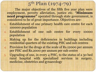 5th Plan (1974-79)
The major objectives of the fifth five year plan were
employment, poverty alleviation, justice etc. “Minimum
need programme” operated through state government, is
considered to be of great importance. Objectives are-
1. Establishment of one primary health care centre for each
100000 population
2. Establishment of one sub centre for every 10000
population
3. Making up for the deficiencies in buildings including
residential quarters of the existing PHC and sub centres
4. Provision for the drugs at the scale of Rs.12000 per annum
per PHC and Rs.2000 per annum per sub centre
5. Upgrading of one, in every 4 PHC, to the status of a 30 bed
rural hospital with specialized services in surgery,
medicine, obstetrics and gynaecology
 