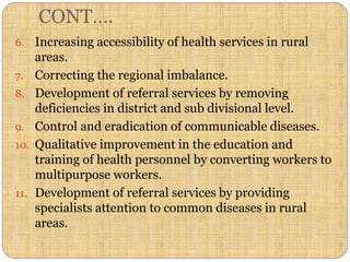 CONT….
6. Increasing accessibility of health services in rural
areas.
7. Correcting the regional imbalance.
8. Development of referral services by removing
deficiencies in district and sub divisional level.
9. Control and eradication of communicable diseases.
10. Qualitative improvement in the education and
training of health personnel by converting workers to
multipurpose workers.
11. Development of referral services by providing
specialists attention to common diseases in rural
areas.
 