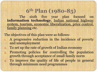 6th Plan (1980-85)
The sixth five year plan focused on
information technology, Indian national highway
system, tourism, economic liberalization, price control,
family planning etc.
The objectives of this plan were as follows-
1. A progressive reduction in the incidence of poverty
and unemployment
2. To set up the rate of growth of Indian economy
3. Promoting policies for controlling the population
growth through acceptance of small family norm
4. To improve the quality of life of people in general
through minimum need programmes
 