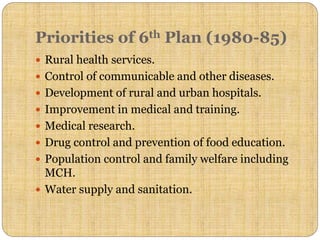 Priorities of 6th Plan (1980-85)
 Rural health services.
 Control of communicable and other diseases.
 Development of rural and urban hospitals.
 Improvement in medical and training.
 Medical research.
 Drug control and prevention of food education.
 Population control and family welfare including
MCH.
 Water supply and sanitation.
 