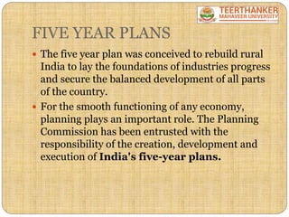 FIVE YEAR PLANS
 The five year plan was conceived to rebuild rural
India to lay the foundations of industries progress
and secure the balanced development of all parts
of the country.
 For the smooth functioning of any economy,
planning plays an important role. The Planning
Commission has been entrusted with the
responsibility of the creation, development and
execution of India's five-year plans.
 