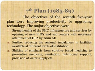 7th Plan (1985-89)
The objectives of the seventh five-year
plan were Improving productivity by upgrading
technology. The major objectives were-
1. Strengthening of the PHC infrastructure and services by
opening of new PHCs and sub centers with necessary
attainment of HFA by 2000 AD
2. Further reducing the regional imbalances in facilities
available at different levels of institution
3. Shifting of emphasis from curative based medicine to
preventive medicine, sanitation, nutritional support,
provision of water supply etc
 