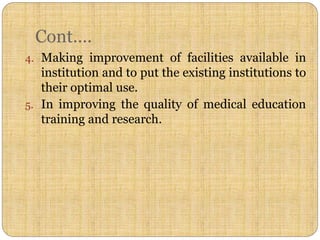 Cont….
4. Making improvement of facilities available in
institution and to put the existing institutions to
their optimal use.
5. In improving the quality of medical education
training and research.
 