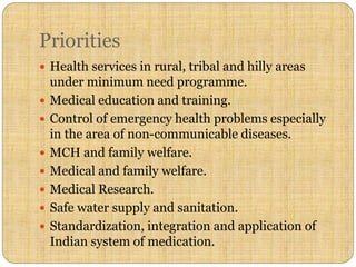 Priorities
 Health services in rural, tribal and hilly areas
under minimum need programme.
 Medical education and training.
 Control of emergency health problems especially
in the area of non-communicable diseases.
 MCH and family welfare.
 Medical and family welfare.
 Medical Research.
 Safe water supply and sanitation.
 Standardization, integration and application of
Indian system of medication.
 