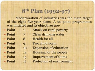 8th Plan (1992-97)
Modernization of industries was the main target
of the eight five-year plans. A 20-point programmes
was initiated and its objectives are-
 Point 1 Attack on rural poverty
 Point 7 Clean drinking water
 Point 8 Health for all
 Point 9 Two child norm
 Point 10 Expansion of education
 Point 14 Housing for the people
 Point 15 Improvement of slums
 Point 17 Protection of environment
 
