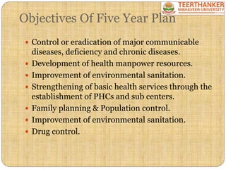 Objectives Of Five Year Plan
 Control or eradication of major communicable
diseases, deficiency and chronic diseases.
 Development of health manpower resources.
 Improvement of environmental sanitation.
 Strengthening of basic health services through the
establishment of PHCs and sub centers.
 Family planning & Population control.
 Improvement of environmental sanitation.
 Drug control.
 