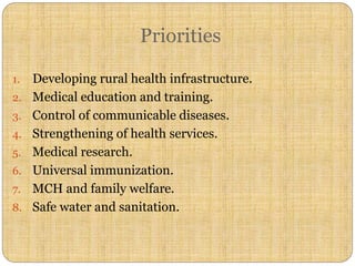 Priorities
1. Developing rural health infrastructure.
2. Medical education and training.
3. Control of communicable diseases.
4. Strengthening of health services.
5. Medical research.
6. Universal immunization.
7. MCH and family welfare.
8. Safe water and sanitation.
 