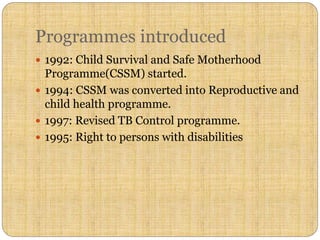 Programmes introduced
 1992: Child Survival and Safe Motherhood
Programme(CSSM) started.
 1994: CSSM was converted into Reproductive and
child health programme.
 1997: Revised TB Control programme.
 1995: Right to persons with disabilities
 