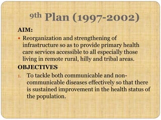 AIM:
 Reorganization and strengthening of
infrastructure so as to provide primary health
care services accessible to all especially those
living in remote rural, hilly and tribal areas.
OBJECTIVES
1. To tackle both communicable and non-
communicable diseases effectively so that there
is sustained improvement in the health status of
the population.
9th Plan (1997-2002)
 
