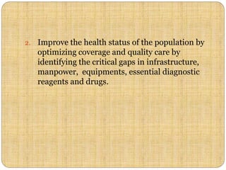 2. Improve the health status of the population by
optimizing coverage and quality care by
identifying the critical gaps in infrastructure,
manpower, equipments, essential diagnostic
reagents and drugs.
 
