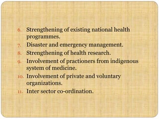 6. Strengthening of existing national health
programmes.
7. Disaster and emergency management.
8. Strengthening of health research.
9. Involvement of practioners from indigenous
system of medicine.
10. Involvement of private and voluntary
organizations.
11. Inter sector co-ordination.
 