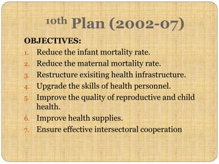 OBJECTIVES:
1. Reduce the infant mortality rate.
2. Reduce the maternal mortality rate.
3. Restructure exisiting health infrastructure.
4. Upgrade the skills of health personnel.
5. Improve the quality of reproductive and child
health.
6. Improve health supplies.
7. Ensure effective intersectoral cooperation
10th Plan (2002-07)
 