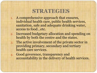 STRATEGIES
1. A comprehensive approach that ensures,
individual health care, public health services,
sanitation, safe and adequate drinking water,
access to food…etc.
2. Increased budgetary allocation and spending on
health by both the centre and the states.
3. The active involvement of the private sector in
providing primary, secondary and tertiary
health care services.
4. Good goverence, transparency and
accountability in the delivery of health services.
 