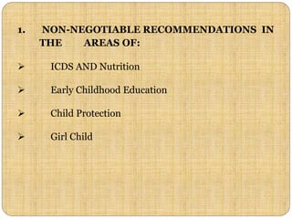 1. NON-NEGOTIABLE RECOMMENDATIONS IN
THE AREAS OF:
 ICDS AND Nutrition
 Early Childhood Education
 Child Protection
 Girl Child
 