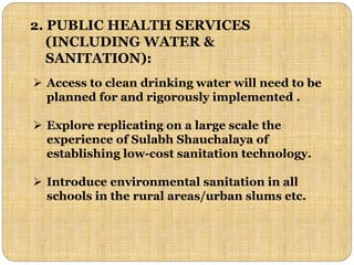 2. PUBLIC HEALTH SERVICES
(INCLUDING WATER &
SANITATION):
 Access to clean drinking water will need to be
planned for and rigorously implemented .
 Explore replicating on a large scale the
experience of Sulabh Shauchalaya of
establishing low-cost sanitation technology.
 Introduce environmental sanitation in all
schools in the rural areas/urban slums etc.
 
