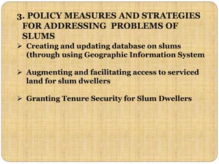 3. POLICY MEASURES AND STRATEGIES
FOR ADDRESSING PROBLEMS OF
SLUMS
 Creating and updating database on slums
(through using Geographic Information System
 Augmenting and facilitating access to serviced
land for slum dwellers
 Granting Tenure Security for Slum Dwellers
 