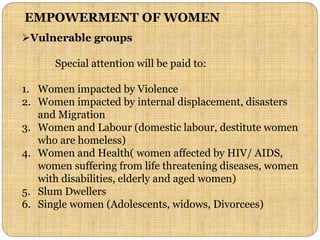 EMPOWERMENT OF WOMEN
Vulnerable groups
Special attention will be paid to:
1. Women impacted by Violence
2. Women impacted by internal displacement, disasters
and Migration
3. Women and Labour (domestic labour, destitute women
who are homeless)
4. Women and Health( women affected by HIV/ AIDS,
women suffering from life threatening diseases, women
with disabilities, elderly and aged women)
5. Slum Dwellers
6. Single women (Adolescents, widows, Divorcees)
 