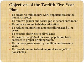 Objectives of the Twelfth Five-Year
Plan
 To create 50 million new work opportunities in the
non farm sector.
 To remove gender and social gap in school enrolment.
 To enhance access to higher education.
 To reduce malnutrition among children aged 0–3
years.
 To provide electricity to all villages.
 To ensure that 50% of the rural population have
accesses to proper drinking water.
 To increase green cover by 1 million hectare every
year.
 To provide access to banking services to 90% of
households.
 